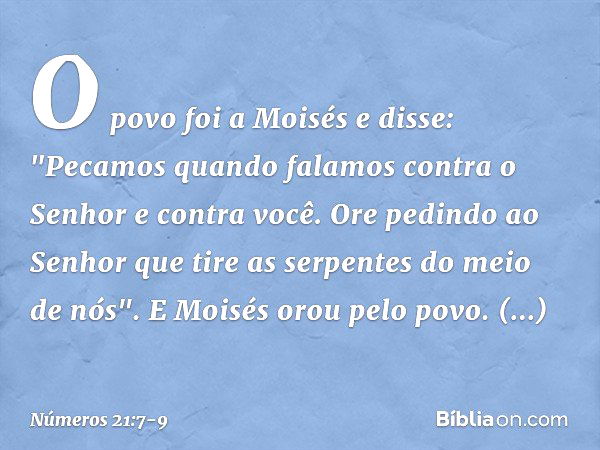 O povo foi a Moisés e disse: "Pecamos quando falamos contra o Senhor e contra você. Ore pedindo ao Senhor que tire as serpentes do meio de nós". E Moisés orou p