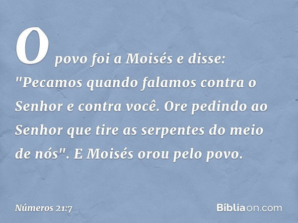 O povo foi a Moisés e disse: "Pecamos quando falamos contra o Senhor e contra você. Ore pedindo ao Senhor que tire as serpentes do meio de nós". E Moisés orou p