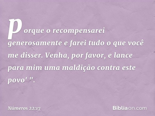 porque o recompensarei generosamente e farei tudo o que você me disser. Venha, por favor, e lance para mim uma maldição contra este povo' ". -- Números 22:17