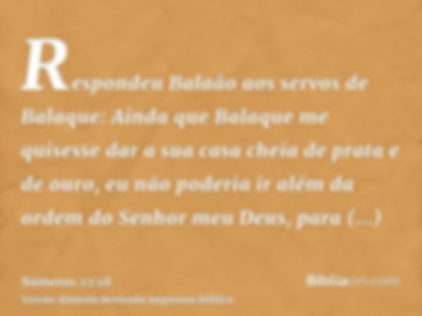 Respondeu Balaão aos servos de Balaque: Ainda que Balaque me quisesse dar a sua casa cheia de prata e de ouro, eu não poderia ir além da ordem do Senhor meu Deu