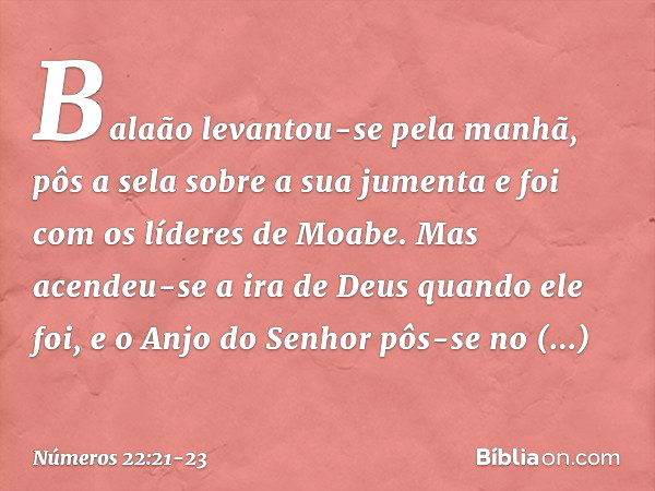 Balaão levantou-se pela manhã, pôs a sela sobre a sua jumenta e foi com os líderes de Moabe. Mas acendeu-se a ira de Deus quando ele foi, e o Anjo do Senhor pôs