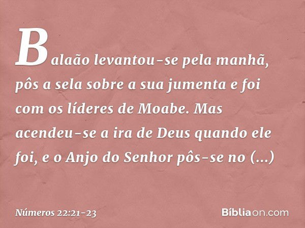 Balaão levantou-se pela manhã, pôs a sela sobre a sua jumenta e foi com os líderes de Moabe. Mas acendeu-se a ira de Deus quando ele foi, e o Anjo do Senhor pôs