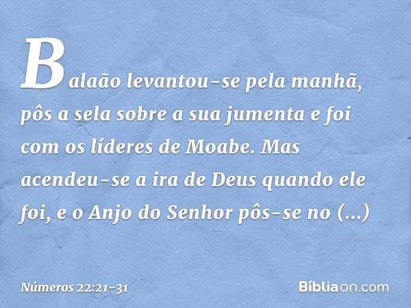 Balaão levantou-se pela manhã, pôs a sela sobre a sua jumenta e foi com os líderes de Moabe. Mas acendeu-se a ira de Deus quando ele foi, e o Anjo do Senhor pôs