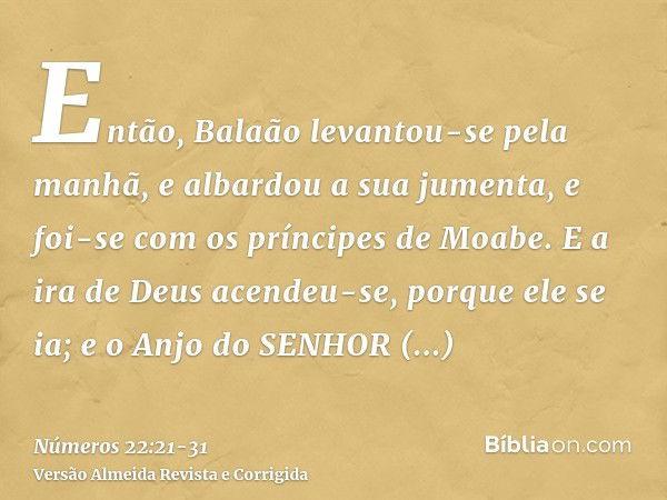 Então, Balaão levantou-se pela manhã, e albardou a sua jumenta, e foi-se com os príncipes de Moabe.E a ira de Deus acendeu-se, porque ele se ia; e o Anjo do SEN