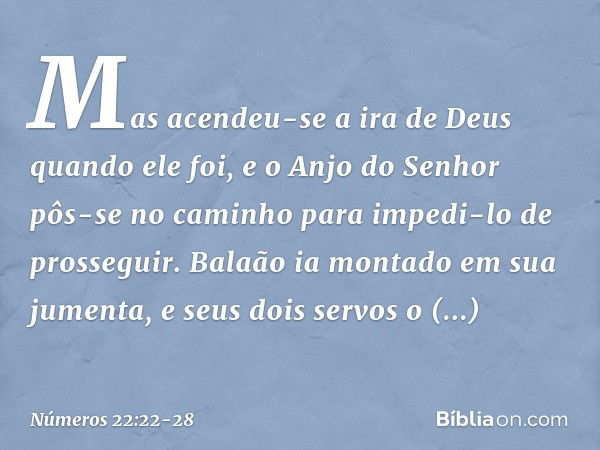 Mas acendeu-se a ira de Deus quando ele foi, e o Anjo do Senhor pôs-se no caminho para impedi-lo de prosseguir. Balaão ia montado em sua jumenta, e seus dois se