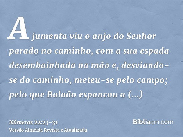 A jumenta viu o anjo do Senhor parado no caminho, com a sua espada desembainhada na mão e, desviando-se do caminho, meteu-se pelo campo; pelo que Balaão espanco