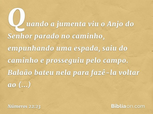 Quando a jumenta viu o Anjo do Senhor parado no caminho, empunhando uma espada, saiu do caminho e prosseguiu pelo campo. Balaão bateu nela para fazê-la voltar a