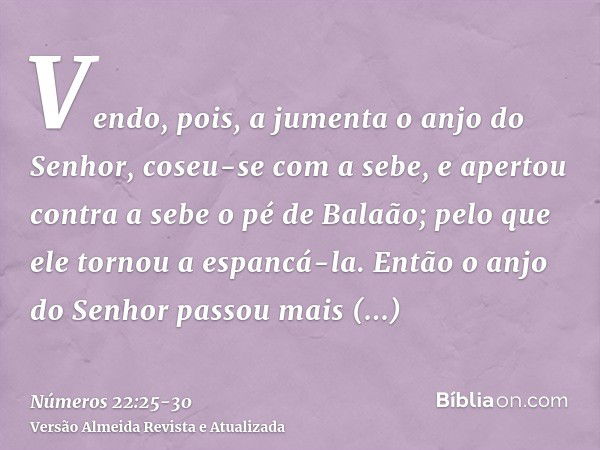 Vendo, pois, a jumenta o anjo do Senhor, coseu-se com a sebe, e apertou contra a sebe o pé de Balaão; pelo que ele tornou a espancá-la.Então o anjo do Senhor pa