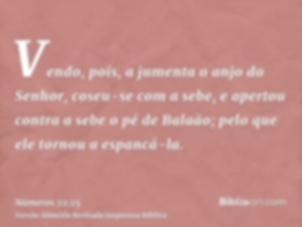 Vendo, pois, a jumenta o anjo do Senhor, coseu-se com a sebe, e apertou contra a sebe o pé de Balaão; pelo que ele tornou a espancá-la.