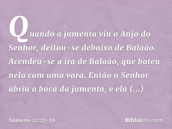 Quando a jumenta viu o Anjo do Senhor, deitou-se debaixo de Balaão. Acendeu-se a ira de Balaão, que bateu nela com uma vara. Então o Senhor abriu a boca da jume