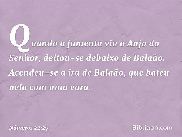 Quando a jumenta viu o Anjo do Senhor, deitou-se debaixo de Balaão. Acendeu-se a ira de Balaão, que bateu nela com uma vara. -- Números 22:27