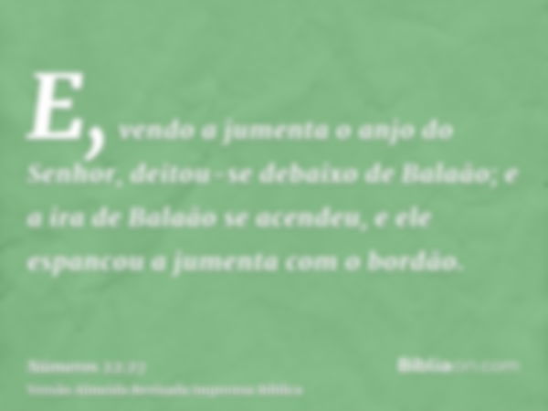 E, vendo a jumenta o anjo do Senhor, deitou-se debaixo de Balaão; e a ira de Balaão se acendeu, e ele espancou a jumenta com o bordão.