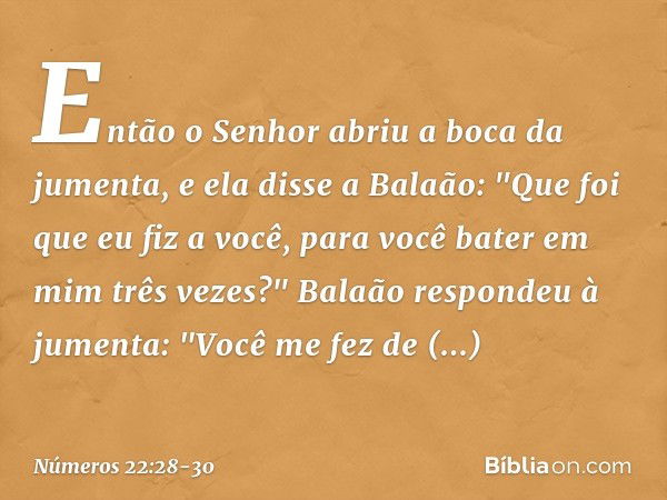 Então o Senhor abriu a boca da jumenta, e ela disse a Balaão: "Que foi que eu fiz a você, para você bater em mim três vezes?" Balaão respondeu à jumenta: "Você 