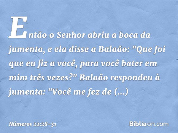 Então o Senhor abriu a boca da jumenta, e ela disse a Balaão: "Que foi que eu fiz a você, para você bater em mim três vezes?" Balaão respondeu à jumenta: "Você 