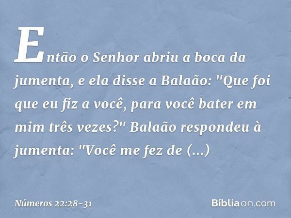 Então o Senhor abriu a boca da jumenta, e ela disse a Balaão: "Que foi que eu fiz a você, para você bater em mim três vezes?" Balaão respondeu à jumenta: "Você 