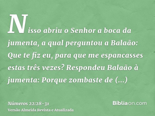 Nisso abriu o Senhor a boca da jumenta, a qual perguntou a Balaão: Que te fiz eu, para que me espancasses estas três vezes?Respondeu Balaão à jumenta: Porque zo