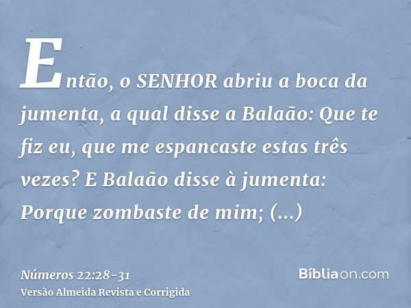 Então, o SENHOR abriu a boca da jumenta, a qual disse a Balaão: Que te fiz eu, que me espancaste estas três vezes?E Balaão disse à jumenta: Porque zombaste de m