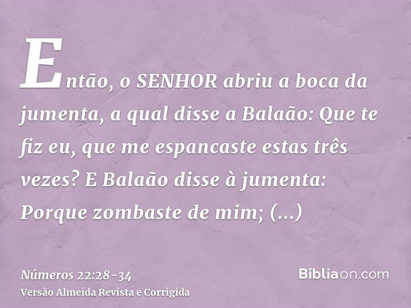 Então, o SENHOR abriu a boca da jumenta, a qual disse a Balaão: Que te fiz eu, que me espancaste estas três vezes?E Balaão disse à jumenta: Porque zombaste de m