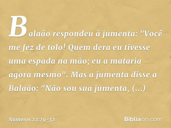 Balaão respondeu à jumenta: "Você me fez de tolo! Quem dera eu tivesse uma espada na mão; eu a mataria agora mesmo". Mas a jumenta disse a Balaão: "Não sou sua 