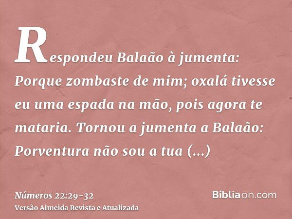 Respondeu Balaão à jumenta: Porque zombaste de mim; oxalá tivesse eu uma espada na mão, pois agora te mataria.Tornou a jumenta a Balaão: Porventura não sou a tu