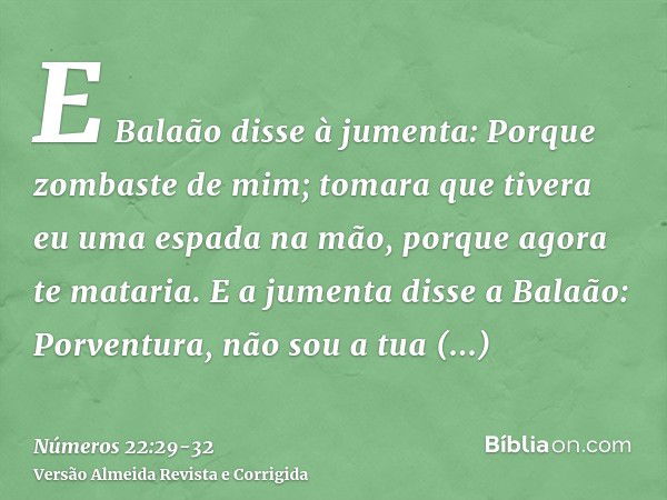 E Balaão disse à jumenta: Porque zombaste de mim; tomara que tivera eu uma espada na mão, porque agora te mataria.E a jumenta disse a Balaão: Porventura, não so