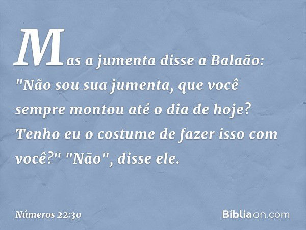 Mas a jumenta disse a Balaão: "Não sou sua jumenta, que você sempre montou até o dia de hoje? Tenho eu o costume de fazer isso com você?"
"Não", disse ele. -- N