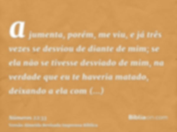 a jumenta, porém, me viu, e já três vezes se desviou de diante de mim; se ela não se tivesse desviado de mim, na verdade que eu te haveria matado, deixando a el