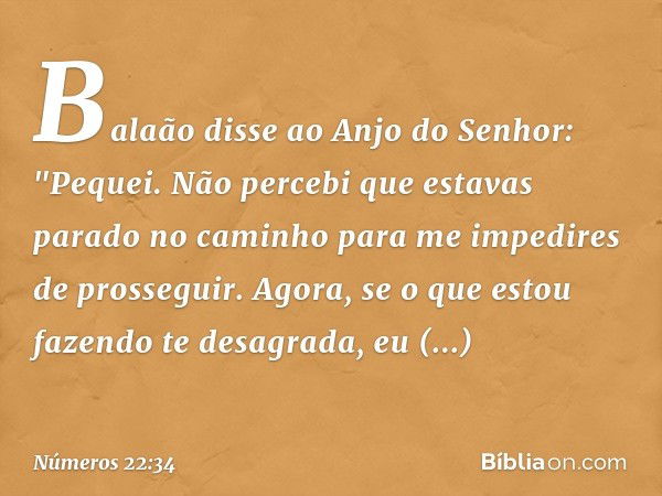 Balaão disse ao Anjo do Senhor: "Pequei. Não percebi que estavas parado no caminho para me impedires de prosseguir. Agora, se o que estou fazendo te desagrada, 