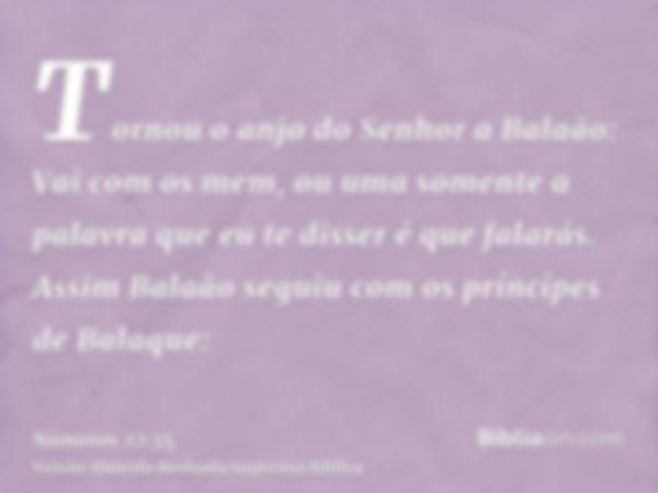 Tornou o anjo do Senhor a Balaão: Vai com os mem, ou uma somente a palavra que eu te disser é que falarás. Assim Balaão seguiu com os príncipes de Balaque: