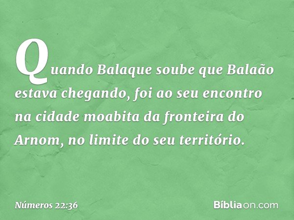 Quando Balaque soube que Balaão estava chegando, foi ao seu encontro na cidade moabita da fronteira do Arnom, no limite do seu território. -- Números 22:36