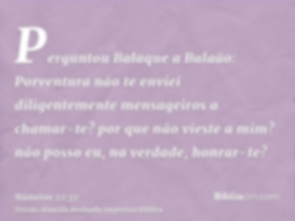 Perguntou Balaque a Balaão: Porventura não te enviei diligentemente mensageiros a chamar-te? por que não vieste a mim? não posso eu, na verdade, honrar-te?