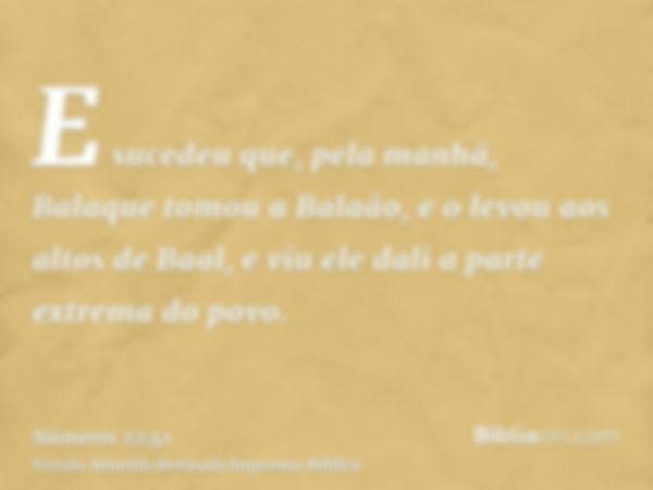 E sucedeu que, pela manhã, Balaque tomou a Balaão, e o levou aos altos de Baal, e viu ele dali a parte extrema do povo.