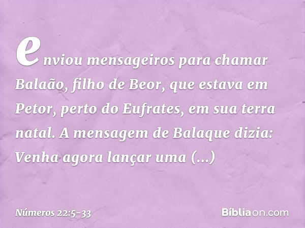 enviou mensageiros para chamar Balaão, filho de Beor, que estava em Petor, perto do Eufrates, em sua terra natal. A mensagem de Balaque dizia: Venha agora lança