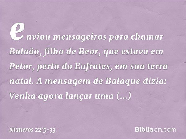 enviou mensageiros para chamar Balaão, filho de Beor, que estava em Petor, perto do Eufrates, em sua terra natal. A mensagem de Balaque dizia: Venha agora lança