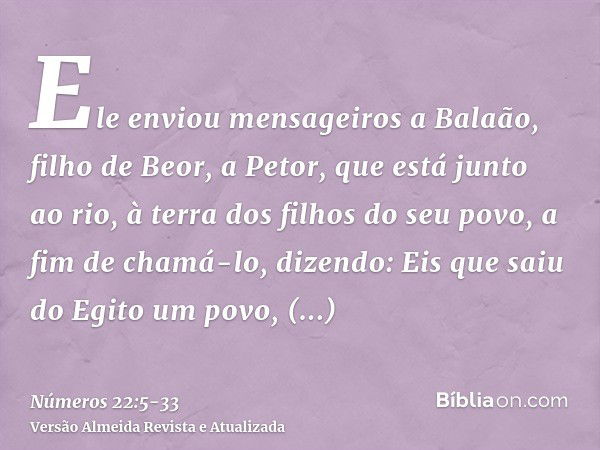 Ele enviou mensageiros a Balaão, filho de Beor, a Petor, que está junto ao rio, à terra dos filhos do seu povo, a fim de chamá-lo, dizendo: Eis que saiu do Egit