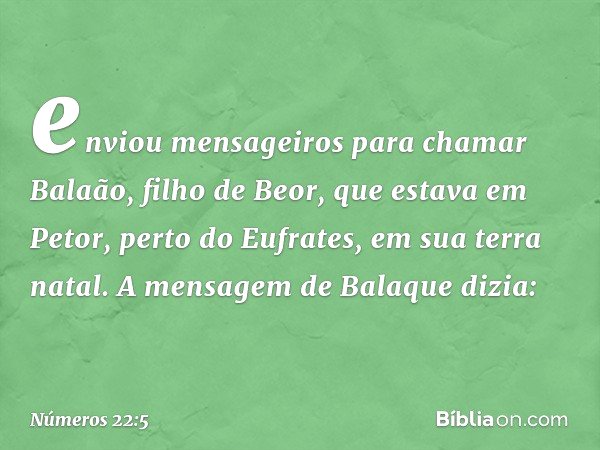 enviou mensageiros para chamar Balaão, filho de Beor, que estava em Petor, perto do Eufrates, em sua terra natal. A mensagem de Balaque dizia: -- Números 22:5