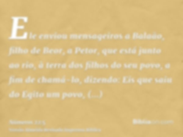 Ele enviou mensageiros a Balaão, filho de Beor, a Petor, que está junto ao rio, à terra dos filhos do seu povo, a fim de chamá-lo, dizendo: Eis que saiu do Egit