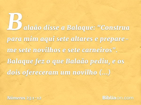 Balaão disse a Balaque: "Construa para mim aqui sete altares e prepare-me sete novilhos e sete carneiros". Balaque fez o que Balaão pediu, e os dois ofereceram 