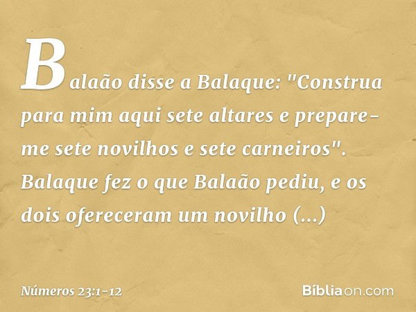 Balaão disse a Balaque: "Construa para mim aqui sete altares e prepare-me sete novilhos e sete carneiros". Balaque fez o que Balaão pediu, e os dois ofereceram 