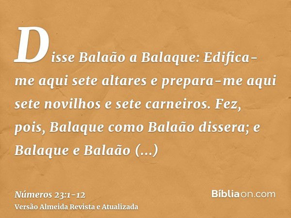 Disse Balaão a Balaque: Edifica-me aqui sete altares e prepara-me aqui sete novilhos e sete carneiros.Fez, pois, Balaque como Balaão dissera; e Balaque e Balaão