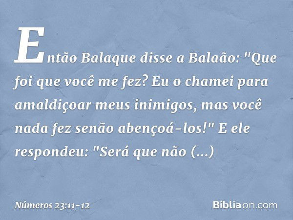 Então Balaque disse a Balaão: "Que foi que você me fez? Eu o chamei para amaldiçoar meus inimigos, mas você nada fez senão abençoá-los!" E ele respondeu: "Será 