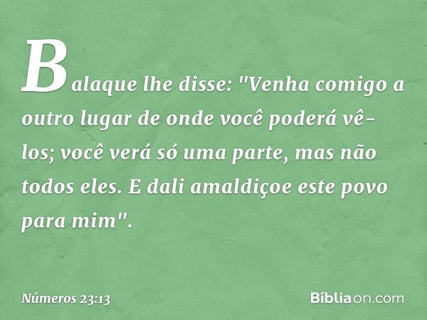 Balaque lhe disse: "Venha comigo a outro lugar de onde você poderá vê-los; você verá só uma parte, mas não todos eles. E dali amaldiçoe este povo para mim". -- 