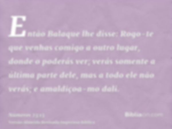 Então Balaque lhe disse: Rogo-te que venhas comigo a outro lugar, donde o poderás ver; verás somente a última parte dele, mas a todo ele não verás; e amaldiçoa-