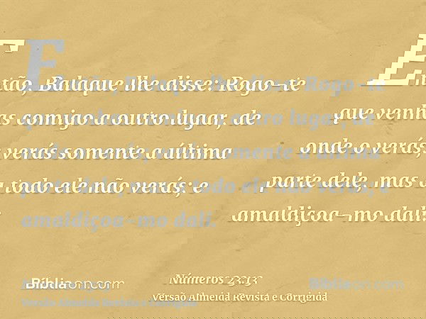 Então, Balaque lhe disse: Rogo-te que venhas comigo a outro lugar, de onde o verás; verás somente a última parte dele, mas a todo ele não verás; e amaldiçoa-mo