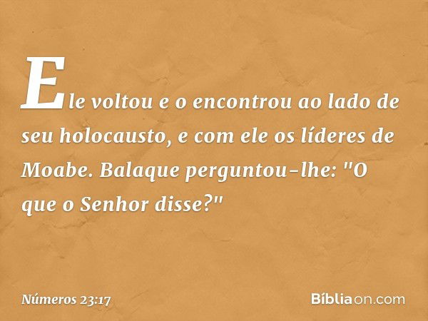 Ele voltou e o encontrou ao lado de seu holocausto, e com ele os líderes de Moabe. Balaque perguntou-lhe: "O que o Senhor disse?" -- Números 23:17