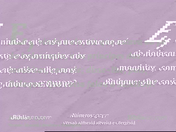 E, vindo a ele, eis que estava ao pé do holocausto, e os príncipes dos moabitas, com ele; disse-lhe, pois, Balaque: Que coisa falou o SENHOR?