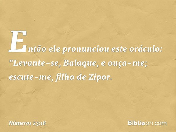 Então ele pronunciou este oráculo:
"Levante-se, Balaque, e ouça-me;
escute-me, filho de Zipor. -- Números 23:18