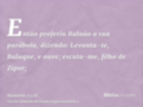 Então proferiu Balaão a sua parábola, dizendo: Levanta-te, Balaque, e ouve; escuta-me, filho de Zipor;