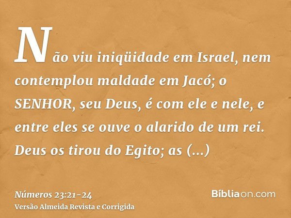 Não viu iniqüidade em Israel, nem contemplou maldade em Jacó; o SENHOR, seu Deus, é com ele e nele, e entre eles se ouve o alarido de um rei.Deus os tirou do Eg