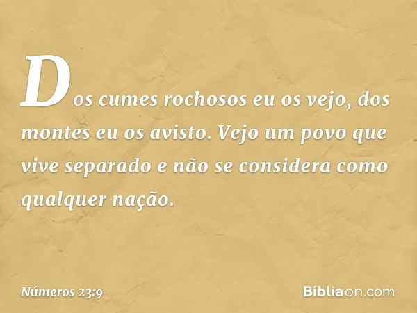 Dos cumes rochosos eu os vejo,
dos montes eu os avisto.
Vejo um povo que vive separado
e não se considera
como qualquer nação. -- Números 23:9